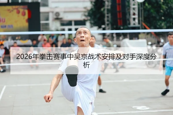 2026年拳击赛事中吴京战术安排及对手深度分析