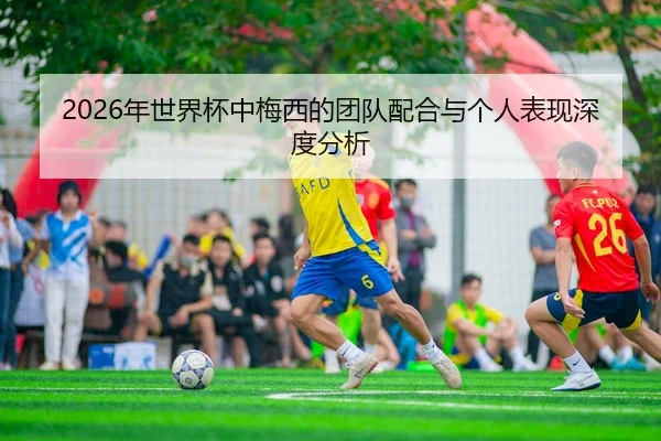 2026年世界杯中梅西的团队配合与个人表现深度分析
