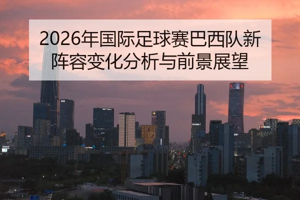 2026年国际足球赛巴西队新阵容变化分析与前景展望