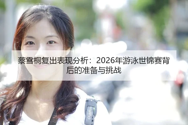 蔡雪桐复出表现分析：2026年游泳世锦赛背后的准备与挑战