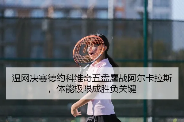 温网决赛德约科维奇五盘鏖战阿尔卡拉斯，体能极限成胜负关键