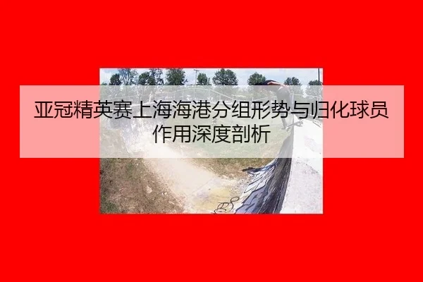 亚冠精英赛上海海港分组形势与归化球员作用深度剖析