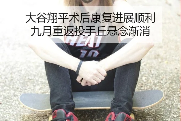 大谷翔平术后康复进展顺利 九月重返投手丘悬念渐消