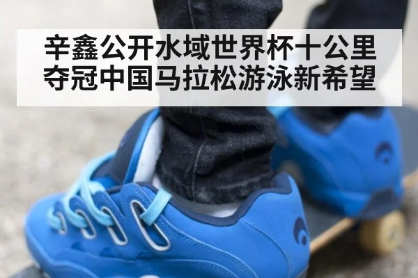 辛鑫公开水域世界杯十公里夺冠中国马拉松游泳新希望